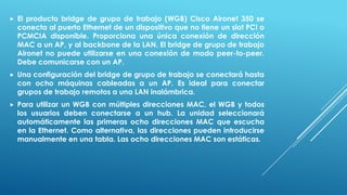  El producto bridge de grupo de trabajo (WGB) Cisco Aironet 350 se
conecta al puerto Ethernet de un dispositivo que no tiene un slot PCI o
PCMCIA disponible. Proporciona una única conexión de dirección
MAC a un AP, y al backbone de la LAN. El bridge de grupo de trabajo
Aironet no puede utilizarse en una conexión de modo peer-to-peer.
Debe comunicarse con un AP.
 Una configuración del bridge de grupo de trabajo se conectará hasta
con ocho máquinas cableadas a un AP. Es ideal para conectar
grupos de trabajo remotos a una LAN inalámbrica.
 Para utilizar un WGB con múltiples direcciones MAC, el WGB y todos
los usuarios deben conectarse a un hub. La unidad seleccionará
automáticamente las primeras ocho direcciones MAC que escucha
en la Ethernet. Como alternativa, las direcciones pueden introducirse
manualmente en una tabla. Las ocho direcciones MAC son estáticas.
 