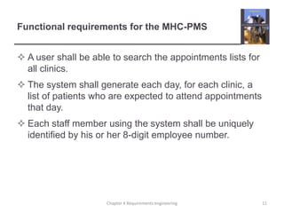 Functional requirements for the MHC-PMS
 A user shall be able to search the appointments lists for
all clinics.
 The system shall generate each day, for each clinic, a
list of patients who are expected to attend appointments
that day.

 Each staff member using the system shall be uniquely
identified by his or her 8-digit employee number.

Chapter 4 Requirements engineering

11

 