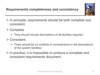 Requirements completeness and consistency
 In principle, requirements should be both complete and
consistent.
 Complete
 They should include descriptions of all facilities required.

 Consistent
 There should be no conflicts or contradictions in the descriptions
of the system facilities.

 In practice, it is impossible to produce a complete and
consistent requirements document.

Chapter 4 Requirements engineering

13

 