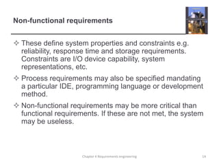 Non-functional requirements
 These define system properties and constraints e.g.
reliability, response time and storage requirements.
Constraints are I/O device capability, system
representations, etc.
 Process requirements may also be specified mandating
a particular IDE, programming language or development
method.
 Non-functional requirements may be more critical than
functional requirements. If these are not met, the system
may be useless.

Chapter 4 Requirements engineering

14

 