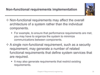Non-functional requirements implementation
 Non-functional requirements may affect the overall
architecture of a system rather than the individual
components.
 For example, to ensure that performance requirements are met,
you may have to organize the system to minimize
communications between components.

 A single non-functional requirement, such as a security
requirement, may generate a number of related
functional requirements that define system services that
are required.
 It may also generate requirements that restrict existing
requirements.
Chapter 4 Requirements engineering

16

 