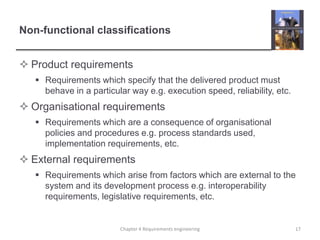 Non-functional classifications
 Product requirements
 Requirements which specify that the delivered product must
behave in a particular way e.g. execution speed, reliability, etc.

 Organisational requirements
 Requirements which are a consequence of organisational
policies and procedures e.g. process standards used,
implementation requirements, etc.

 External requirements
 Requirements which arise from factors which are external to the
system and its development process e.g. interoperability
requirements, legislative requirements, etc.

Chapter 4 Requirements engineering

17

 