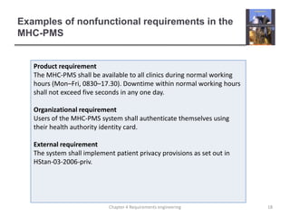 Examples of nonfunctional requirements in the
MHC-PMS

Product requirement
The MHC-PMS shall be available to all clinics during normal working
hours (Mon–Fri, 0830–17.30). Downtime within normal working hours
shall not exceed five seconds in any one day.
Organizational requirement
Users of the MHC-PMS system shall authenticate themselves using
their health authority identity card.
External requirement
The system shall implement patient privacy provisions as set out in
HStan-03-2006-priv.

Chapter 4 Requirements engineering

18

 