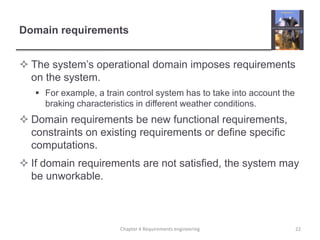 Domain requirements
 The system‟s operational domain imposes requirements
on the system.
 For example, a train control system has to take into account the
braking characteristics in different weather conditions.

 Domain requirements be new functional requirements,
constraints on existing requirements or define specific
computations.
 If domain requirements are not satisfied, the system may
be unworkable.

Chapter 4 Requirements engineering

22

 