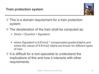 Train protection system
 This is a domain requirement for a train protection
system:
 The deceleration of the train shall be computed as:
 Dtrain = Dcontrol + Dgradient

 where Dgradient is 9.81ms2 * compensated gradient/alpha and
where the values of 9.81ms2 /alpha are known for different types
of train.

 It is difficult for a non-specialist to understand the
implications of this and how it interacts with other
requirements.
Chapter 4 Requirements engineering

23

 