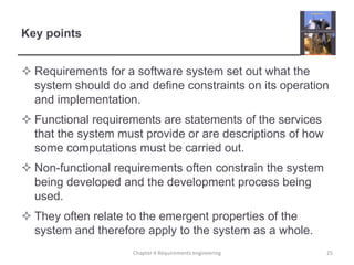 Key points
 Requirements for a software system set out what the
system should do and define constraints on its operation
and implementation.
 Functional requirements are statements of the services
that the system must provide or are descriptions of how
some computations must be carried out.
 Non-functional requirements often constrain the system
being developed and the development process being
used.

 They often relate to the emergent properties of the
system and therefore apply to the system as a whole.
Chapter 4 Requirements engineering

25

 