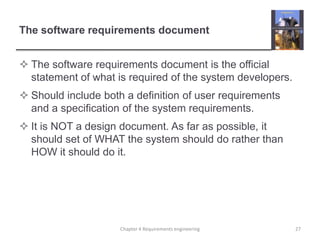 The software requirements document
 The software requirements document is the official
statement of what is required of the system developers.

 Should include both a definition of user requirements
and a specification of the system requirements.
 It is NOT a design document. As far as possible, it
should set of WHAT the system should do rather than
HOW it should do it.

Chapter 4 Requirements engineering

27

 