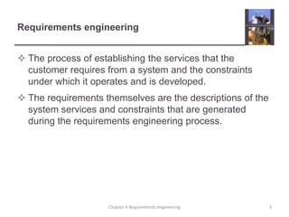 Requirements engineering
 The process of establishing the services that the
customer requires from a system and the constraints
under which it operates and is developed.
 The requirements themselves are the descriptions of the
system services and constraints that are generated
during the requirements engineering process.

Chapter 4 Requirements engineering

3

 