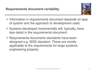 Requirements document variability
 Information in requirements document depends on type
of system and the approach to development used.
 Systems developed incrementally will, typically, have
less detail in the requirements document.
 Requirements documents standards have been
designed e.g. IEEE standard. These are mostly
applicable to the requirements for large systems
engineering projects.

Chapter 4 Requirements engineering

30

 