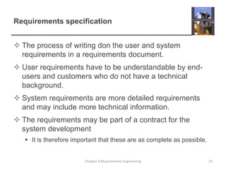 Requirements specification
 The process of writing don the user and system
requirements in a requirements document.
 User requirements have to be understandable by endusers and customers who do not have a technical
background.

 System requirements are more detailed requirements
and may include more technical information.
 The requirements may be part of a contract for the
system development
 It is therefore important that these are as complete as possible.

Chapter 4 Requirements engineering

33

 