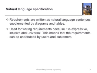 Natural language specification
 Requirements are written as natural language sentences
supplemented by diagrams and tables.
 Used for writing requirements because it is expressive,
intuitive and universal. This means that the requirements
can be understood by users and customers.

Chapter 4 Requirements engineering

36

 