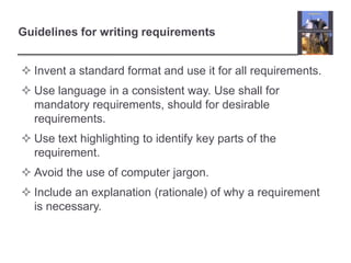 Guidelines for writing requirements
 Invent a standard format and use it for all requirements.

 Use language in a consistent way. Use shall for
mandatory requirements, should for desirable
requirements.
 Use text highlighting to identify key parts of the
requirement.
 Avoid the use of computer jargon.
 Include an explanation (rationale) of why a requirement
is necessary.

 