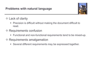 Problems with natural language
 Lack of clarity
 Precision is difficult without making the document difficult to
read.

 Requirements confusion
 Functional and non-functional requirements tend to be mixed-up.

 Requirements amalgamation
 Several different requirements may be expressed together.

 