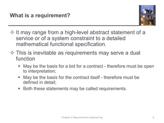 What is a requirement?
 It may range from a high-level abstract statement of a
service or of a system constraint to a detailed
mathematical functional specification.
 This is inevitable as requirements may serve a dual
function
 May be the basis for a bid for a contract - therefore must be open
to interpretation;
 May be the basis for the contract itself - therefore must be
defined in detail;
 Both these statements may be called requirements.

Chapter 4 Requirements engineering

4

 