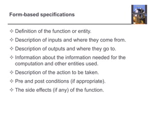 Form-based specifications
 Definition of the function or entity.
 Description of inputs and where they come from.
 Description of outputs and where they go to.
 Information about the information needed for the
computation and other entities used.

 Description of the action to be taken.
 Pre and post conditions (if appropriate).
 The side effects (if any) of the function.

 