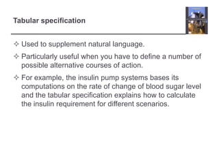 Tabular specification
 Used to supplement natural language.

 Particularly useful when you have to define a number of
possible alternative courses of action.
 For example, the insulin pump systems bases its
computations on the rate of change of blood sugar level
and the tabular specification explains how to calculate
the insulin requirement for different scenarios.

 