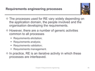 Requirements engineering processes
 The processes used for RE vary widely depending on
the application domain, the people involved and the
organisation developing the requirements.
 However, there are a number of generic activities
common to all processes





Requirements elicitation;
Requirements analysis;
Requirements validation;
Requirements management.

 In practice, RE is an iterative activity in which these
processes are interleaved.

Chapter 4 Requirements engineering

46

 