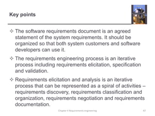 Key points
 The software requirements document is an agreed
statement of the system requirements. It should be
organized so that both system customers and software
developers can use it.
 The requirements engineering process is an iterative
process including requirements elicitation, specification
and validation.
 Requirements elicitation and analysis is an iterative
process that can be represented as a spiral of activities –
requirements discovery, requirements classification and
organization, requirements negotiation and requirements
documentation.
Chapter 4 Requirements engineering

47

 