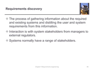 Requirements discovery
 The process of gathering information about the required
and existing systems and distilling the user and system
requirements from this information.
 Interaction is with system stakeholders from managers to
external regulators.

 Systems normally have a range of stakeholders.

Chapter 4 Requirements engineering

49

 