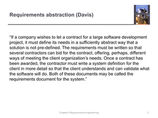 Requirements abstraction (Davis)

“If a company wishes to let a contract for a large software development
project, it must define its needs in a sufficiently abstract way that a
solution is not pre-defined. The requirements must be written so that
several contractors can bid for the contract, offering, perhaps, different
ways of meeting the client organization‟s needs. Once a contract has
been awarded, the contractor must write a system definition for the
client in more detail so that the client understands and can validate what
the software will do. Both of these documents may be called the
requirements document for the system.”

Chapter 4 Requirements engineering

5

 