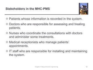 Stakeholders in the MHC-PMS
 Patients whose information is recorded in the system.

 Doctors who are responsible for assessing and treating
patients.
 Nurses who coordinate the consultations with doctors
and administer some treatments.
 Medical receptionists who manage patients‟
appointments.
 IT staff who are responsible for installing and maintaining
the system.

Chapter 4 Requirements engineering

50

 