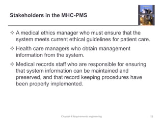 Stakeholders in the MHC-PMS
 A medical ethics manager who must ensure that the
system meets current ethical guidelines for patient care.
 Health care managers who obtain management
information from the system.
 Medical records staff who are responsible for ensuring
that system information can be maintained and
preserved, and that record keeping procedures have
been properly implemented.

Chapter 4 Requirements engineering

51

 