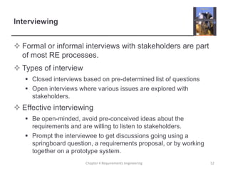 Interviewing
 Formal or informal interviews with stakeholders are part
of most RE processes.
 Types of interview
 Closed interviews based on pre-determined list of questions
 Open interviews where various issues are explored with
stakeholders.

 Effective interviewing
 Be open-minded, avoid pre-conceived ideas about the
requirements and are willing to listen to stakeholders.
 Prompt the interviewee to get discussions going using a
springboard question, a requirements proposal, or by working
together on a prototype system.
Chapter 4 Requirements engineering

52

 