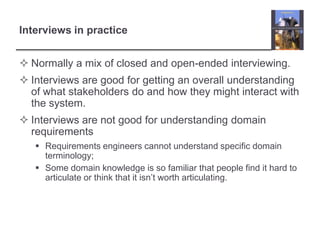 Interviews in practice
 Normally a mix of closed and open-ended interviewing.

 Interviews are good for getting an overall understanding
of what stakeholders do and how they might interact with
the system.
 Interviews are not good for understanding domain
requirements
 Requirements engineers cannot understand specific domain
terminology;
 Some domain knowledge is so familiar that people find it hard to
articulate or think that it isn‟t worth articulating.

 