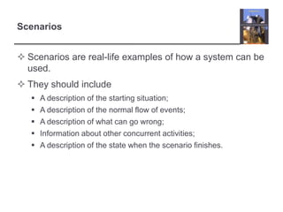 Scenarios
 Scenarios are real-life examples of how a system can be
used.
 They should include






A description of the starting situation;
A description of the normal flow of events;
A description of what can go wrong;
Information about other concurrent activities;
A description of the state when the scenario finishes.

 