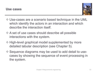 Use cases
 Use-cases are a scenario based technique in the UML
which identify the actors in an interaction and which
describe the interaction itself.
 A set of use cases should describe all possible
interactions with the system.

 High-level graphical model supplemented by more
detailed tabular description (see Chapter 5).
 Sequence diagrams may be used to add detail to usecases by showing the sequence of event processing in
the system.
Chapter 4 Requirements engineering

57

 