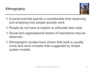 Ethnography
 A social scientist spends a considerable time observing
and analysing how people actually work.

 People do not have to explain or articulate their work.
 Social and organisational factors of importance may be
observed.

 Ethnographic studies have shown that work is usually
richer and more complex than suggested by simple
system models.

Chapter 4 Requirements engineering

59

 