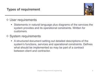 Types of requirement
 User requirements
 Statements in natural language plus diagrams of the services the
system provides and its operational constraints. Written for
customers.

 System requirements
 A structured document setting out detailed descriptions of the
system‟s functions, services and operational constraints. Defines
what should be implemented so may be part of a contract
between client and contractor.

Chapter 4 Requirements engineering

6

 
