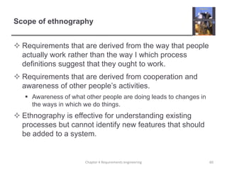 Scope of ethnography
 Requirements that are derived from the way that people
actually work rather than the way I which process
definitions suggest that they ought to work.
 Requirements that are derived from cooperation and
awareness of other people‟s activities.
 Awareness of what other people are doing leads to changes in
the ways in which we do things.

 Ethnography is effective for understanding existing
processes but cannot identify new features that should
be added to a system.

Chapter 4 Requirements engineering

60

 