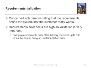 Requirements validation
 Concerned with demonstrating that the requirements
define the system that the customer really wants.

 Requirements error costs are high so validation is very
important
 Fixing a requirements error after delivery may cost up to 100
times the cost of fixing an implementation error.

Chapter 4 Requirements engineering

63

 