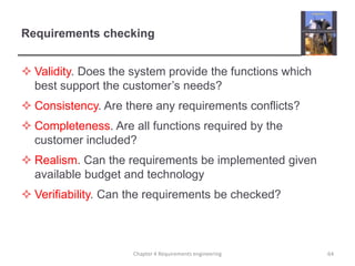 Requirements checking
 Validity. Does the system provide the functions which
best support the customer‟s needs?

 Consistency. Are there any requirements conflicts?
 Completeness. Are all functions required by the
customer included?

 Realism. Can the requirements be implemented given
available budget and technology
 Verifiability. Can the requirements be checked?

Chapter 4 Requirements engineering

64

 