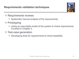 Requirements validation techniques
 Requirements reviews
 Systematic manual analysis of the requirements.

 Prototyping
 Using an executable model of the system to check requirements.
Covered in Chapter 2.

 Test-case generation
 Developing tests for requirements to check testability.

Chapter 4 Requirements engineering

65

 