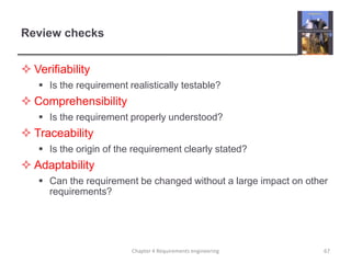 Review checks
 Verifiability
 Is the requirement realistically testable?

 Comprehensibility
 Is the requirement properly understood?

 Traceability
 Is the origin of the requirement clearly stated?

 Adaptability
 Can the requirement be changed without a large impact on other
requirements?

Chapter 4 Requirements engineering

67

 