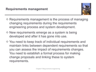 Requirements management
 Requirements management is the process of managing
changing requirements during the requirements
engineering process and system development.
 New requirements emerge as a system is being
developed and after it has gone into use.

 You need to keep track of individual requirements and
maintain links between dependent requirements so that
you can assess the impact of requirements changes.
You need to establish a formal process for making
change proposals and linking these to system
requirements.
Chapter 4 Requirements engineering

68

 