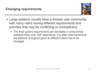 Changing requirements
 Large systems usually have a diverse user community,
with many users having different requirements and
priorities that may be conflicting or contradictory.
 The final system requirements are inevitably a compromise
between them and, with experience, it is often discovered that
the balance of support given to different users has to be
changed.

Chapter 4 Requirements engineering

70

 