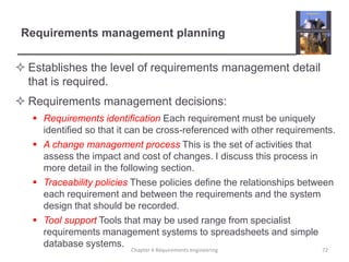 Requirements management planning
 Establishes the level of requirements management detail
that is required.
 Requirements management decisions:
 Requirements identification Each requirement must be uniquely
identified so that it can be cross-referenced with other requirements.
 A change management process This is the set of activities that
assess the impact and cost of changes. I discuss this process in
more detail in the following section.
 Traceability policies These policies define the relationships between
each requirement and between the requirements and the system
design that should be recorded.
 Tool support Tools that may be used range from specialist
requirements management systems to spreadsheets and simple
database systems.
Chapter 4 Requirements engineering

72

 
