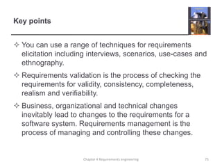 Key points
 You can use a range of techniques for requirements
elicitation including interviews, scenarios, use-cases and
ethnography.
 Requirements validation is the process of checking the
requirements for validity, consistency, completeness,
realism and verifiability.
 Business, organizational and technical changes
inevitably lead to changes to the requirements for a
software system. Requirements management is the
process of managing and controlling these changes.

Chapter 4 Requirements engineering

75

 