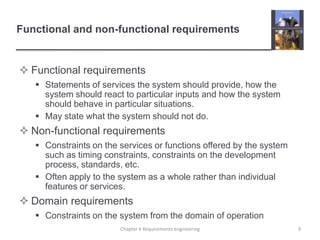 Functional and non-functional requirements

 Functional requirements
 Statements of services the system should provide, how the
system should react to particular inputs and how the system
should behave in particular situations.
 May state what the system should not do.

 Non-functional requirements
 Constraints on the services or functions offered by the system
such as timing constraints, constraints on the development
process, standards, etc.
 Often apply to the system as a whole rather than individual
features or services.

 Domain requirements
 Constraints on the system from the domain of operation
Chapter 4 Requirements engineering

9

 
