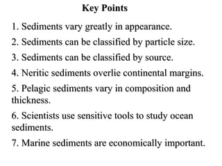 Key Points
1. Sediments vary greatly in appearance.
2. Sediments can be classified by particle size.
3. Sediments can be classified by source.
4. Neritic sediments overlie continental margins.
5. Pelagic sediments vary in composition and
thickness.
6. Scientists use sensitive tools to study ocean
sediments.
7. Marine sediments are economically important.

 