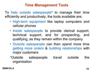 Time Management Tools
To help outside salespeople* to manage their time
efficiently and productively, the tools available are:
• High-tech equipment like laptop computers and
cellular phones
• Inside salespeople to provide clerical support,
technical support, and for prospecting, and
qualifying, as they remain within the company
• Outside salespeople can then spend more time
getting more orders & building relationships with
major customers
*Outside
salespeople
travel
outside
the
organisation
SDM-Ch.4

12

 