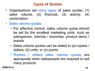 Types of Quotas
• Organisations set many types of sales quotas: (1)
sales volume, (2) financial, (3) activity, (4)
combination
• Sales volume quotas
• For effective control, sales volume quota should
be set for the smallest marketing units, such as
salesperson, districts / branches, product items /
brands
• Sales volume quotas can be stated in (a) rupees /
dollars, (b) units, or (c) points
• Rupees / dollars sales volume quotas are
appropriate when salespeople are required to sell
many products
SDM-Ch.4

14

 