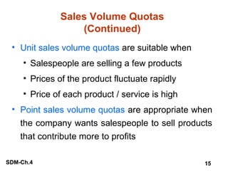 Sales Volume Quotas
(Continued)
• Unit sales volume quotas are suitable when
• Salespeople are selling a few products
• Prices of the product fluctuate rapidly
• Price of each product / service is high
• Point sales volume quotas are appropriate when
the company wants salespeople to sell products
that contribute more to profits
SDM-Ch.4

15

 