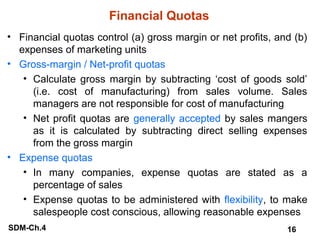 Financial Quotas
• Financial quotas control (a) gross margin or net profits, and (b)
expenses of marketing units
• Gross-margin / Net-profit quotas
• Calculate gross margin by subtracting ‘cost of goods sold’
(i.e. cost of manufacturing) from sales volume. Sales
managers are not responsible for cost of manufacturing
• Net profit quotas are generally accepted by sales mangers
as it is calculated by subtracting direct selling expenses
from the gross margin
• Expense quotas
• In many companies, expense quotas are stated as a
percentage of sales
• Expense quotas to be administered with flexibility, to make
salespeople cost conscious, allowing reasonable expenses
SDM-Ch.4

16

 