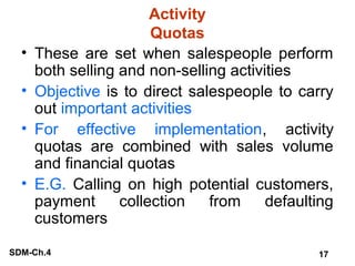 •
•
•
•

Activity
Quotas
These are set when salespeople perform
both selling and non-selling activities
Objective is to direct salespeople to carry
out important activities
For effective implementation, activity
quotas are combined with sales volume
and financial quotas
E.G. Calling on high potential customers,
payment
collection
from
defaulting
customers

SDM-Ch.4

17

 