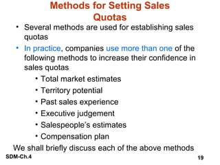 Methods for Setting Sales
Quotas

• Several methods are used for establishing sales
quotas
• In practice, companies use more than one of the
following methods to increase their confidence in
sales quotas
• Total market estimates
• Territory potential
• Past sales experience
• Executive judgement
• Salespeople’s estimates
• Compensation plan
We shall briefly discuss each of the above methods
SDM-Ch.4

19

 