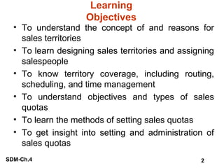 Learning
Objectives

• To understand the concept of and reasons for
sales territories
• To learn designing sales territories and assigning
salespeople
• To know territory coverage, including routing,
scheduling, and time management
• To understand objectives and types of sales
quotas
• To learn the methods of setting sales quotas
• To get insight into setting and administration of
sales quotas
SDM-Ch.4

2

 